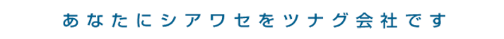 あなたにシアワセをツナグ会社です
